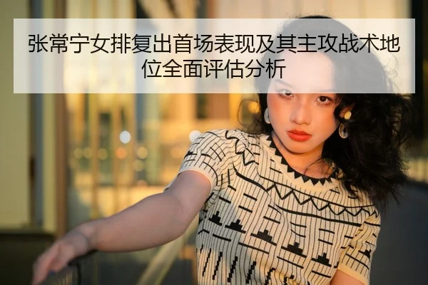 张常宁女排复出首场表现及其主攻战术地位全面评估分析